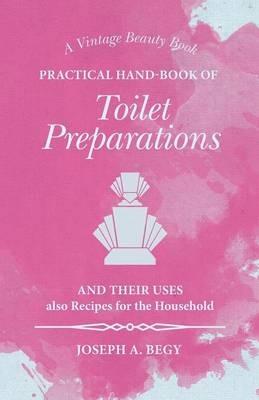 Practical Hand-Book of Toilet Preparations and their Uses also Recipes for the Household - Joseph A Begy - cover