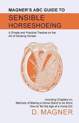 Magner's ABC Guide to Sensible Horseshoeing: A Simple and Practical Treatise on the Art of Shoeing Horses, Including Chapters on, Methods of Making a Horse Stand to be Shod, How to Tell the Age of a Horse Etc. - D Magner - cover