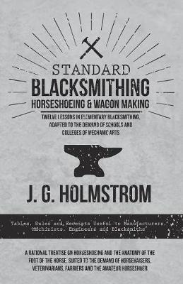 Standard Blacksmithing, Horseshoeing and Wagon Making - Twelve Lessons in Elementary Blacksmithing, Adapted to the Demand of Schools and Colleges of Mechanic Arts: Tables, Rules and Receipts Useful to Manufacturers, Machinists, Engineers and Blacksmiths - A Rational Treatise on Horseshoeing and the Anatomy of the Foot of the Horse, Suited to the Demand of Horseraisers, Veterinarians, Farriers and - J G Holmstrom - cover