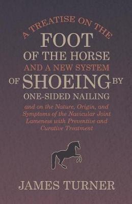 A Treatise on the Foot of the Horse and a New System of Shoeing by One-Sided Nailing, and on the Nature, Origin, and Symptoms of the Navicular Joint Lameness with Preventive and Curative Treatment - James Turner - cover