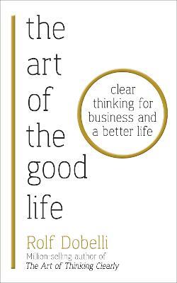 The Art of the Good Life: Clear Thinking for Business and a Better Life - Rolf Dobelli - cover
