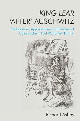 King Lear 'After' Auschwitz: Shakespeare, Appropriation and Theatres of Catastrophe in Post-War British Drama - Richard Ashby - cover