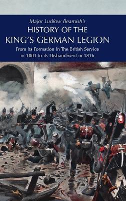 Major Ludlow Beamish's HISTORY OF THE KING'S GERMAN LEGION: From Its Formation In The British service in 1803 To Its Disbandment In 1816: Volume I - Major Ludlow Beamish - cover