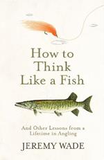 How to Think Like a Fish: And Other Lessons from a Lifetime in Angling