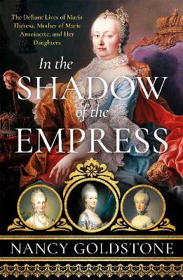 In the Shadow of the Empress: The Defiant Lives of Maria Theresa, Mother of Marie Antoinette, and Her Daughters - Nancy Goldstone - cover