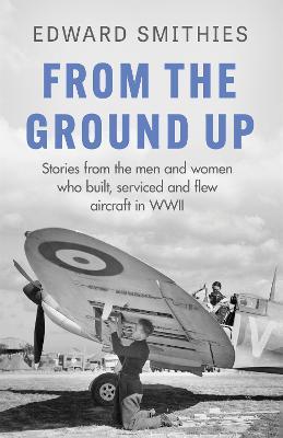 From the Ground Up: Stories from the men and women who built, serviced and flew aircraft in WWII - Edward Smithies - cover