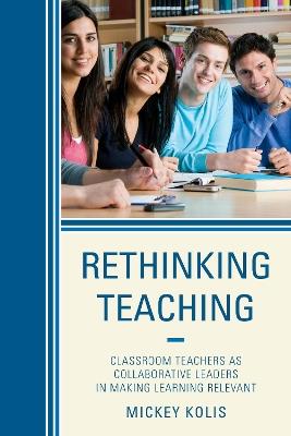 Rethinking Teaching: Classroom Teachers as Collaborative Leaders in Making Learning Relevant - Mickey Kolis - cover