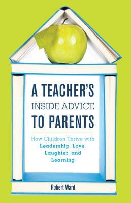 A Teacher's Inside Advice to Parents: How Children Thrive with Leadership, Love, Laughter, and Learning - Robert Ward - cover