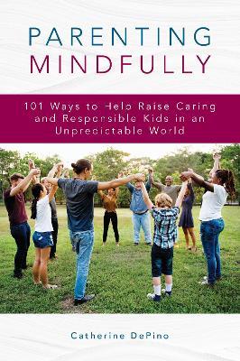 Parenting Mindfully: 101 Ways to Help Raise Caring and Responsible Kids in an Unpredictable World - Catherine DePino - cover