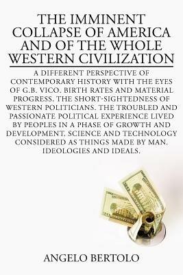 The Imminent Collapse of America and of the Whole Western Civilization: A Different Perspective of Contemporary History with the Eyes of G.B. Vico. Birth Rates and Material Progress. the Short-Sightedness of Western Politicians. the Troubled and Passionate Political Experience Lived by Peoples in a Phase of Growth and Develop - Angelo Bertolo - cover