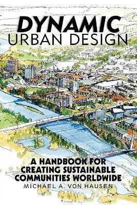 Dynamic Urban Design: A Handbook for Creating Sustainable Communities Worldwide - Michael A Von Hausen - cover