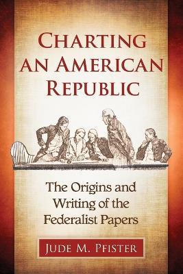 Charting an American Republic: The Origins and Writing of the Federalist Papers - Jude M. Pfister - cover