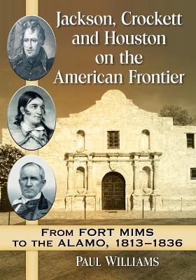 Jackson, Crockett and Houston on the American Frontier: From Fort Mims to the Alamo, 1813-1836 - Paul Williams - cover
