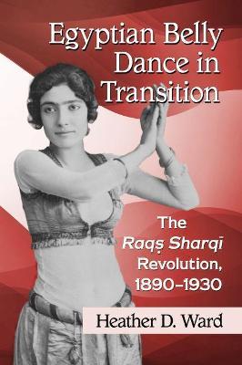 Egyptian Belly Dance in Transition: The Raqs Sharqi Revolution, 1890-1930 - Heather D. Ward - cover