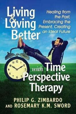 Living and Loving Better with Time Perspective Therapy: Healing from the Past, Embracing the Present, Creating an Ideal Future - Philip G. Zimbardo,Rosemary K.M. Sword - cover