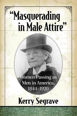 Masquerading in Male Attire: Women Passing as Men in America, 1844-1920 - Kerry Segrave - cover