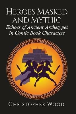 Heroes Masked and Mythic: Echoes of Ancient Archetypes in Comic Book Characters - Christopher Wood - cover