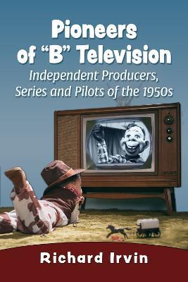 Pioneers of "B" Television: Independent Producers, Series and Pilots of the 1950s - Richard Irvin - cover