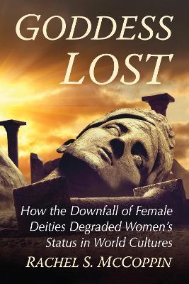 Goddess Lost: How the Downfall of Female Deities Degraded Women's Status in World Cultures - Rachel S. McCoppin - cover