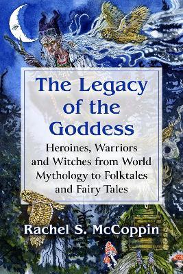 The Legacy of the Goddess: Heroines, Warriors and Witches from World Mythology to Folktales and Fairy Tales - Rachel S. McCoppin - cover