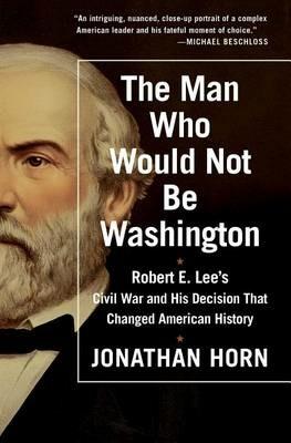 The Man Who Would Not Be Washington: Robert E. Lee's Civil War and His Decision That Changed American History - Jonathan Horn - cover