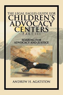 The Legal Eagles Guide for Children's Advocacy Centers Part III: Soaring for Advocacy and Justice - Andrew H Agatston - cover