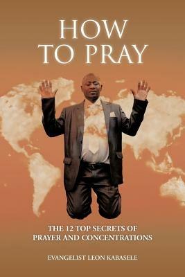 How to Pray: The 12 Top Secrets of Prayer and Concentrations - Evangelist Leon Kabasele - cover