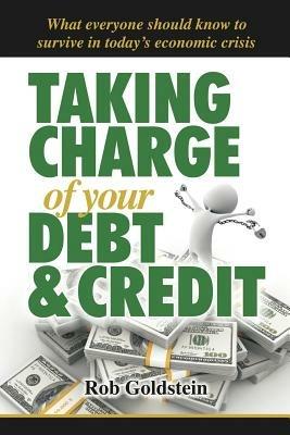 Taking Charge of Your Debt and Credit: A Complete A-Z Guide to Understanding Debt and Credit, What Everyone Needs to Know to Survive in Todays Economic Climate - Rob Goldstein - cover