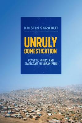 Unruly Domestication: Poverty, Family, and Statecraft in Urban Peru - Kristin Skrabut - cover
