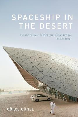 Spaceship in the Desert: Energy, Climate Change, and Urban Design in Abu Dhabi - Gökçe Günel - cover