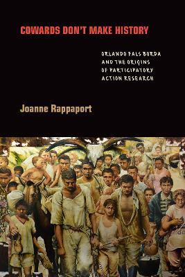 Cowards Don't Make History: Orlando Fals Borda and the Origins of Participatory Action Research - Joanne Rappaport - cover