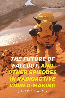 The Future of Fallout, and Other Episodes in Radioactive World-Making - Joseph Masco - cover