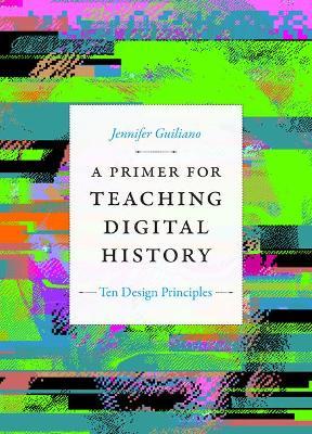 A Primer for Teaching Digital History: Ten Design Principles - Jennifer Guiliano - cover