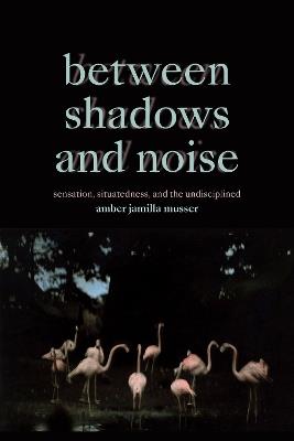 Between Shadows and Noise: Sensation, Situatedness, and the Undisciplined - Amber Jamilla Musser - cover