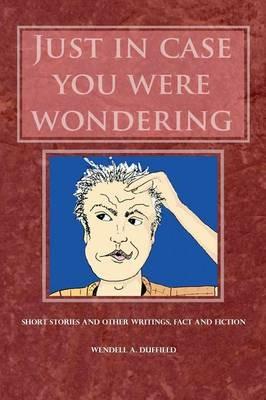 Just In Case You Were Wondering: Short Stories and Other Writings, Fact and Fiction - Wendell a Duffield - cover