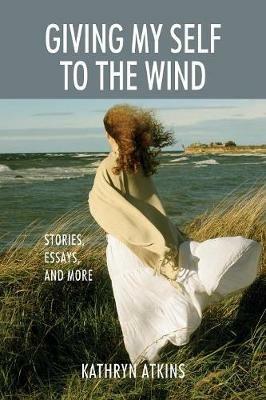 Giving My Self to the Wind: Stories, Essays, and More - Kathryn Atkins - cover