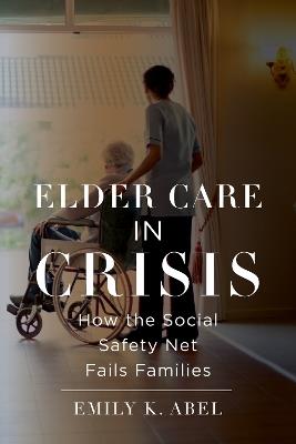 Elder Care in Crisis: How the Social Safety Net Fails Families - Emily K. Abel - cover
