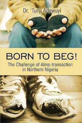 Born to Beg! The Challenge of Alms-transaction in Northern Nigeria - 'tunji Adewuyi - cover