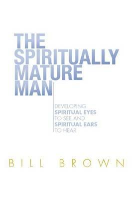 The Spiritually Mature Man: Developing Spiritual Eyes to See and Spiritual Ears to Hear - Bill Brown - cover