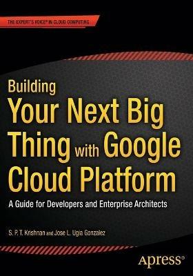 Building Your Next Big Thing with Google Cloud Platform: A Guide for Developers and Enterprise Architects - Jose Ugia Gonzalez,S. P. T. Krishnan - cover