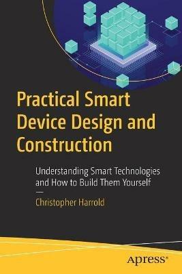 Practical Smart Device Design and Construction: Understanding Smart Technologies and How to Build Them Yourself - Christopher Harrold - cover