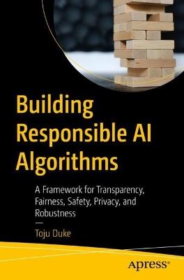 Building Responsible AI Algorithms: A Framework for Transparency, Fairness, Safety, Privacy, and Robustness - Toju Duke - cover