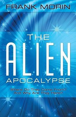 The Alien Apocalypse: Where Do They Come From? and Why Are They Here? - Frank Morin - cover