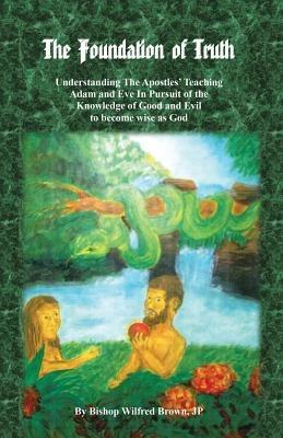 The Foundation of Truth: Understanding the Apostles' Teaching Adam and Eve in Pursuit of the Knowledge of Good and Evil to Become Wise as God - Jp Bishop Wilfred M Brown - cover