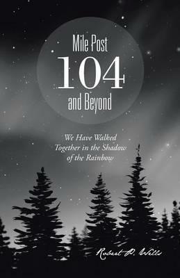 Mile Post 104 and Beyond: We Have Walked Together in the Shadow of the Rainbow - Robert P Wells - cover