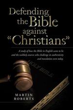 Defending the Bible Against Christians: A Study of How the Bible in English Came to Be and the Unlikely Sources Who Challenge Its Authenticity and Tra