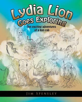 Lydia Lion Goes Exploring: Ten Exciting Adventures of a Lion Cub - Jim Spensley - cover