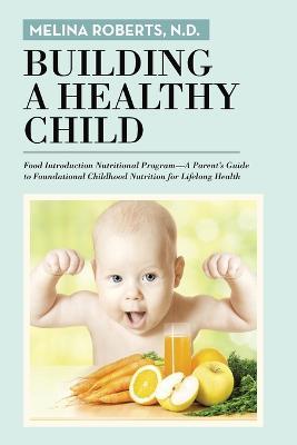 Building a Healthy Child: Food Introduction Nutritional Program-A Parent's Guide to Foundational Childhood Nutrition for Lifelong Health - N D Melina Roberts - cover