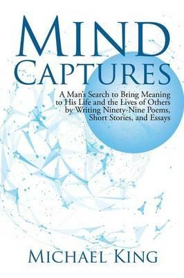 Mind Captures: A Man's Search to Bring Meaning to His Life and the Lives of Others by Writing Ninety-Nine Poems, Short Stories, and Essays - Michael King - cover