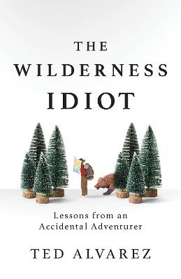 The Wilderness Idiot: Lessons from an Accidental Adventurer - Ted Alvarez - cover